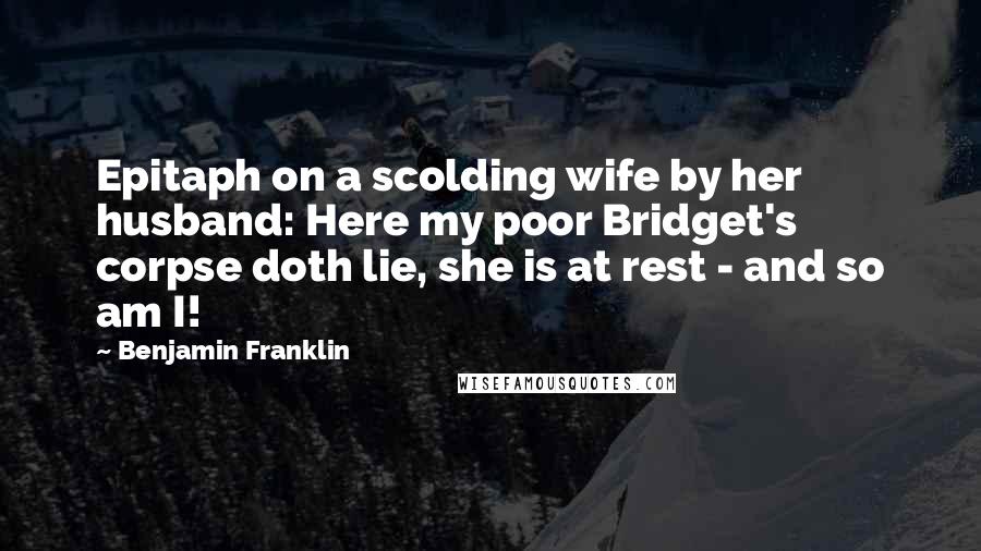 Benjamin Franklin Quotes: Epitaph on a scolding wife by her husband: Here my poor Bridget's corpse doth lie, she is at rest - and so am I!