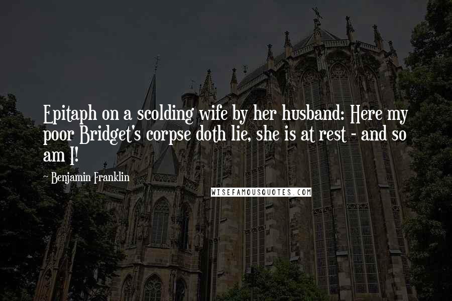 Benjamin Franklin Quotes: Epitaph on a scolding wife by her husband: Here my poor Bridget's corpse doth lie, she is at rest - and so am I!