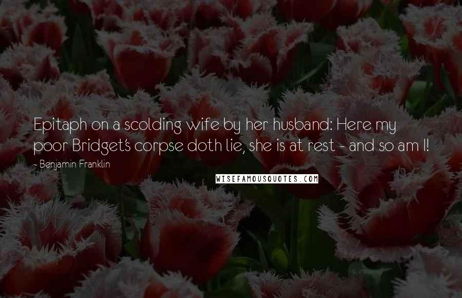 Benjamin Franklin Quotes: Epitaph on a scolding wife by her husband: Here my poor Bridget's corpse doth lie, she is at rest - and so am I!