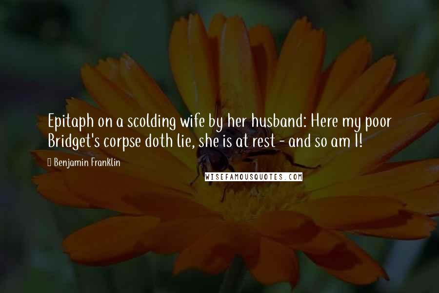 Benjamin Franklin Quotes: Epitaph on a scolding wife by her husband: Here my poor Bridget's corpse doth lie, she is at rest - and so am I!