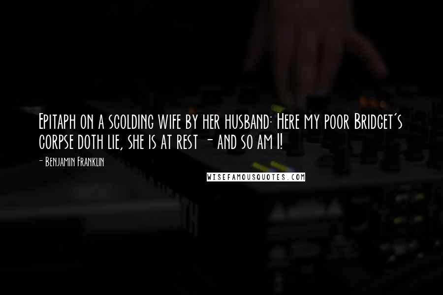 Benjamin Franklin Quotes: Epitaph on a scolding wife by her husband: Here my poor Bridget's corpse doth lie, she is at rest - and so am I!