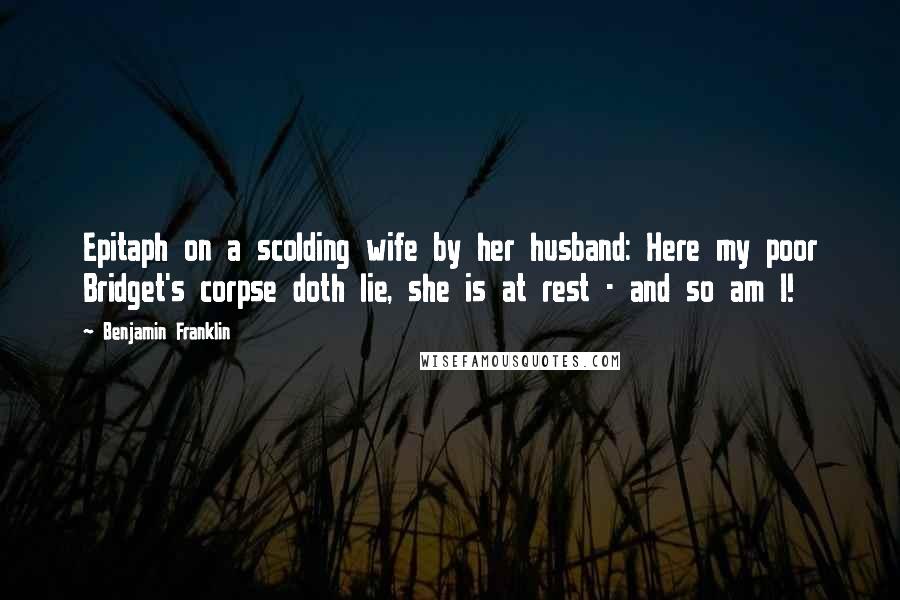 Benjamin Franklin Quotes: Epitaph on a scolding wife by her husband: Here my poor Bridget's corpse doth lie, she is at rest - and so am I!