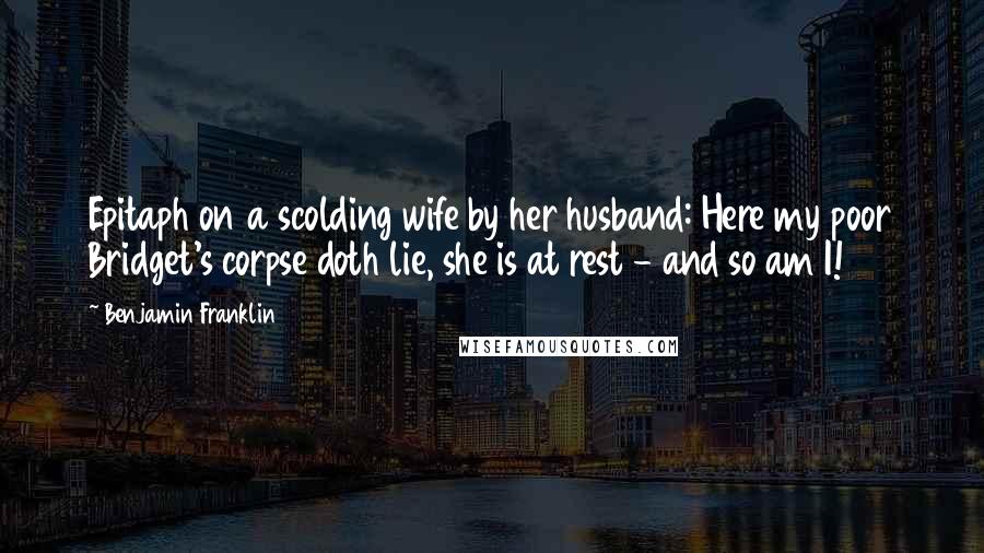 Benjamin Franklin Quotes: Epitaph on a scolding wife by her husband: Here my poor Bridget's corpse doth lie, she is at rest - and so am I!