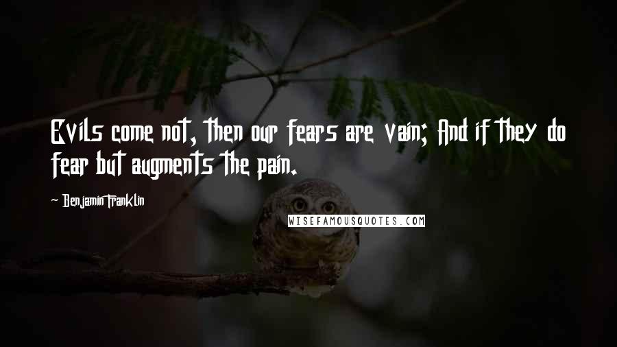 Benjamin Franklin Quotes: Evils come not, then our fears are vain; And if they do fear but augments the pain.