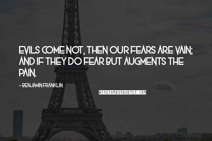 Benjamin Franklin Quotes: Evils come not, then our fears are vain; And if they do fear but augments the pain.