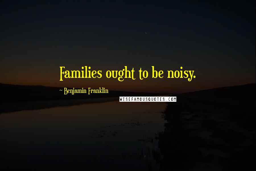 Benjamin Franklin Quotes: Families ought to be noisy.