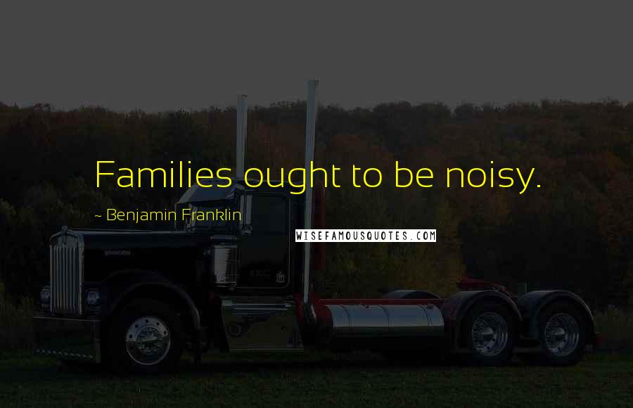 Benjamin Franklin Quotes: Families ought to be noisy.