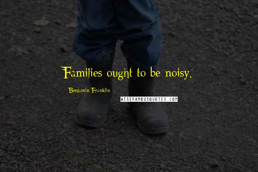 Benjamin Franklin Quotes: Families ought to be noisy.