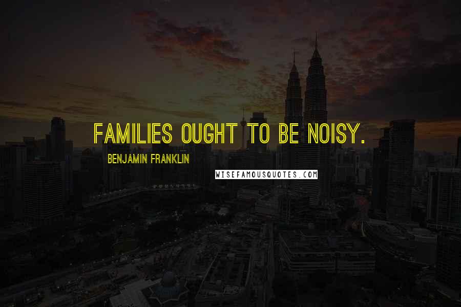 Benjamin Franklin Quotes: Families ought to be noisy.