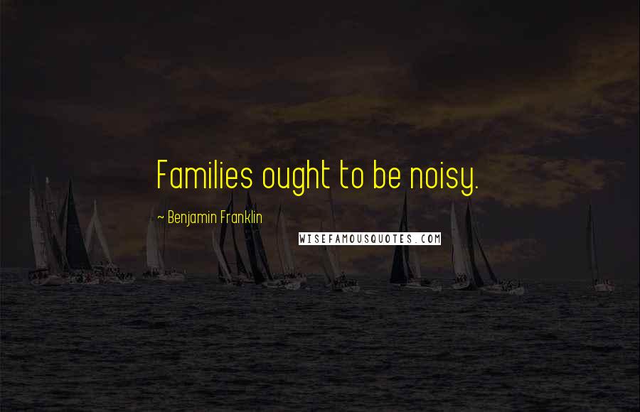 Benjamin Franklin Quotes: Families ought to be noisy.