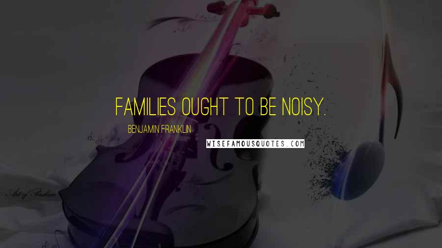 Benjamin Franklin Quotes: Families ought to be noisy.