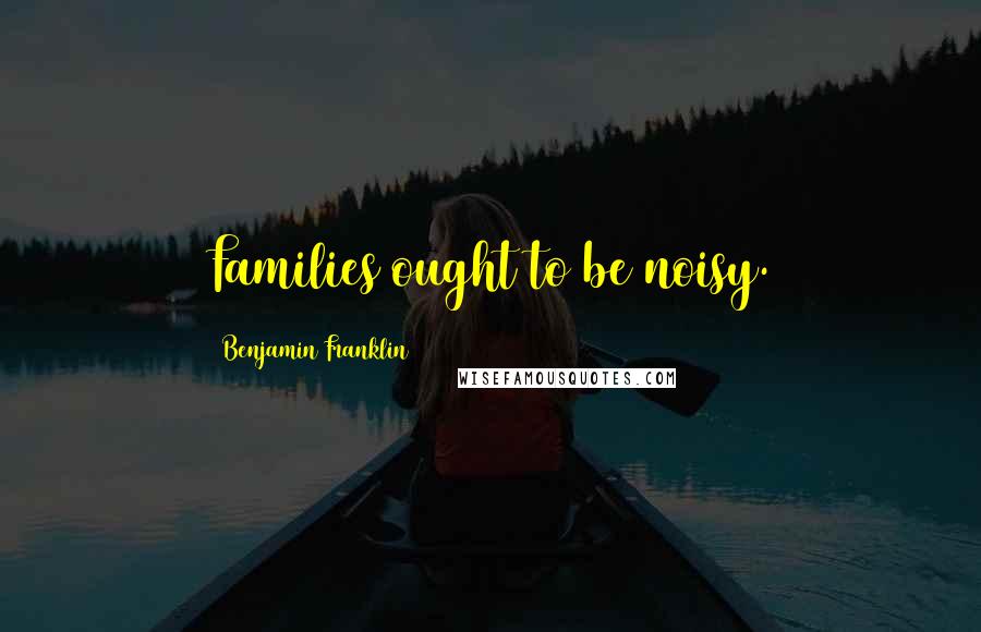 Benjamin Franklin Quotes: Families ought to be noisy.