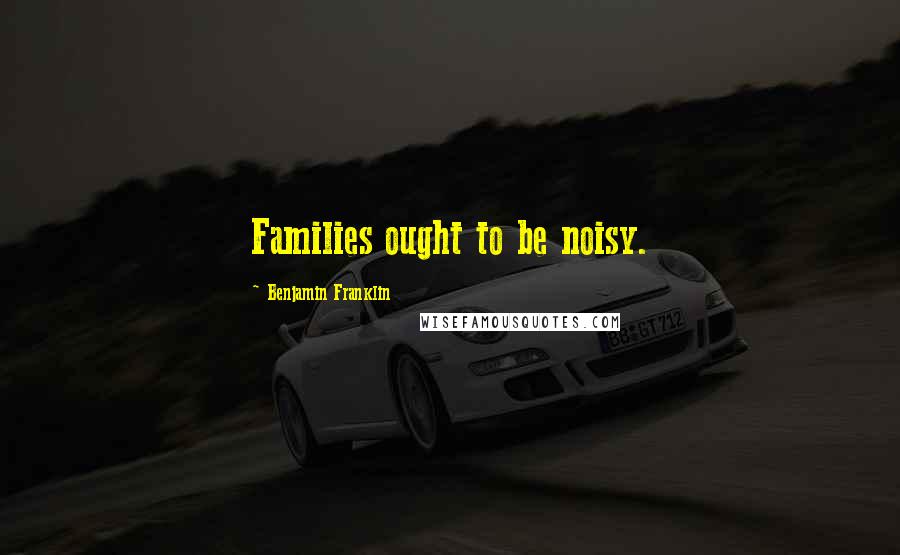 Benjamin Franklin Quotes: Families ought to be noisy.
