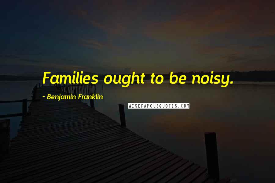 Benjamin Franklin Quotes: Families ought to be noisy.