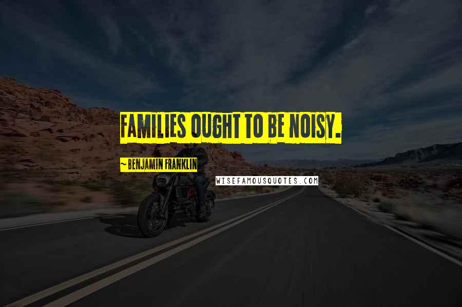 Benjamin Franklin Quotes: Families ought to be noisy.