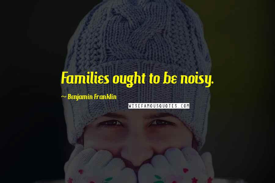 Benjamin Franklin Quotes: Families ought to be noisy.