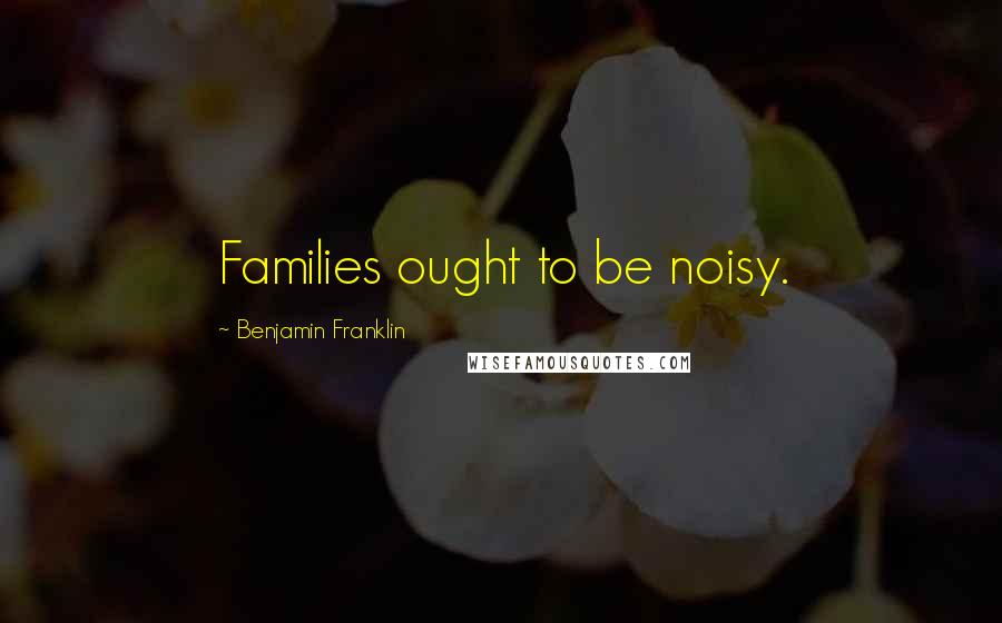 Benjamin Franklin Quotes: Families ought to be noisy.