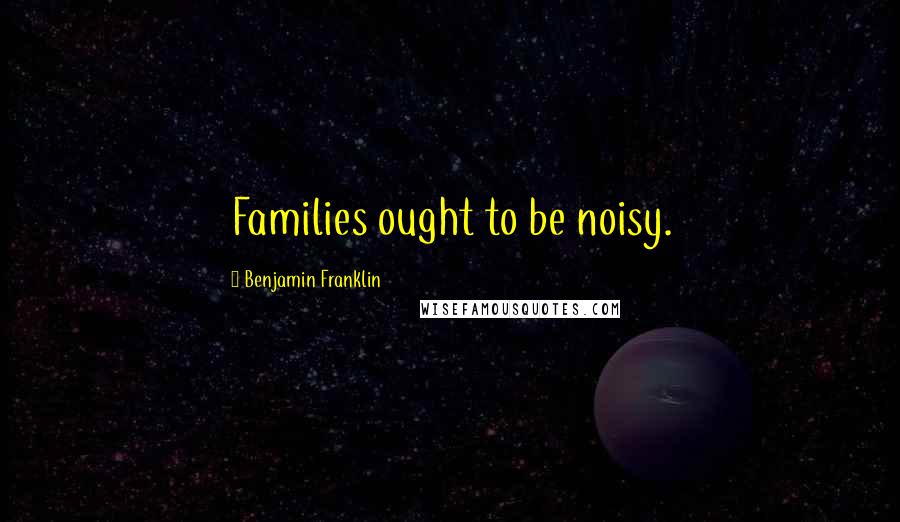 Benjamin Franklin Quotes: Families ought to be noisy.