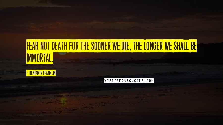 Benjamin Franklin Quotes: Fear not death for the sooner we die, the longer we shall be immortal.