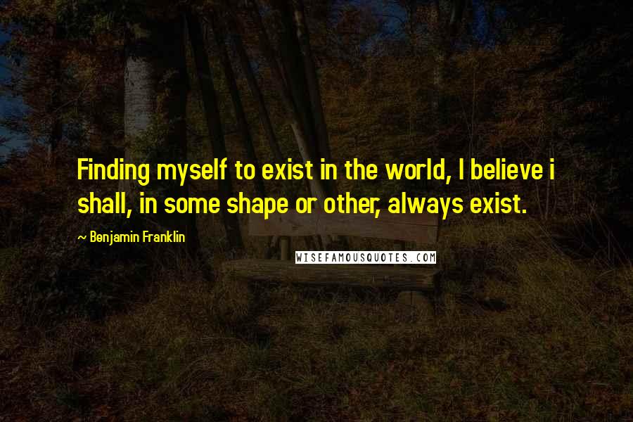 Benjamin Franklin Quotes: Finding myself to exist in the world, I believe i shall, in some shape or other, always exist.