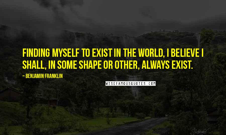 Benjamin Franklin Quotes: Finding myself to exist in the world, I believe i shall, in some shape or other, always exist.