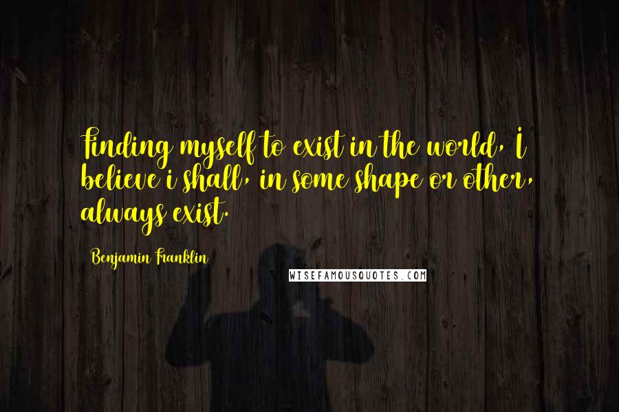 Benjamin Franklin Quotes: Finding myself to exist in the world, I believe i shall, in some shape or other, always exist.
