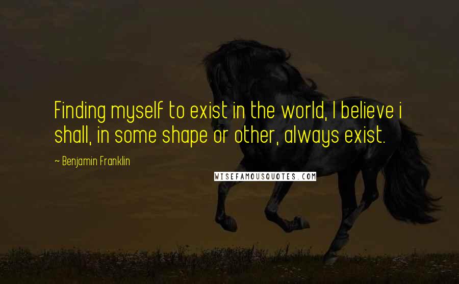 Benjamin Franklin Quotes: Finding myself to exist in the world, I believe i shall, in some shape or other, always exist.