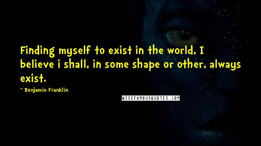 Benjamin Franklin Quotes: Finding myself to exist in the world, I believe i shall, in some shape or other, always exist.