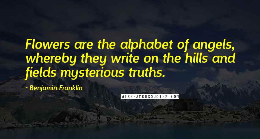 Benjamin Franklin Quotes: Flowers are the alphabet of angels, whereby they write on the hills and fields mysterious truths.