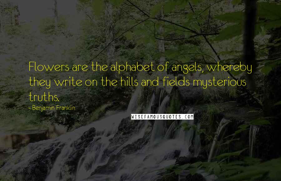 Benjamin Franklin Quotes: Flowers are the alphabet of angels, whereby they write on the hills and fields mysterious truths.