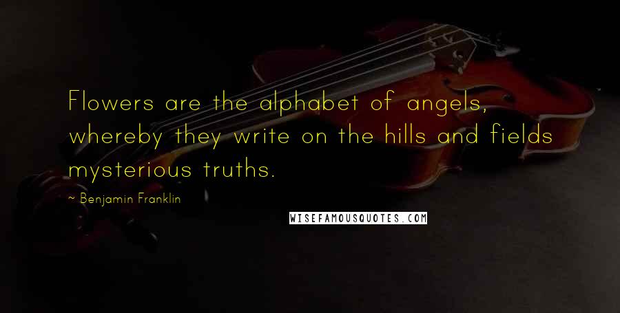 Benjamin Franklin Quotes: Flowers are the alphabet of angels, whereby they write on the hills and fields mysterious truths.