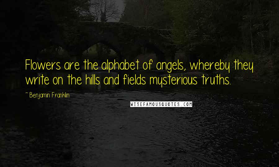 Benjamin Franklin Quotes: Flowers are the alphabet of angels, whereby they write on the hills and fields mysterious truths.