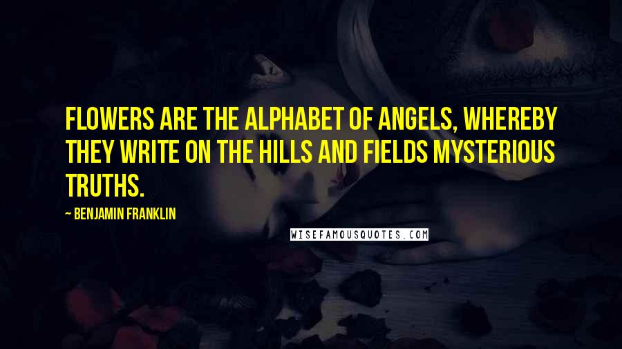 Benjamin Franklin Quotes: Flowers are the alphabet of angels, whereby they write on the hills and fields mysterious truths.