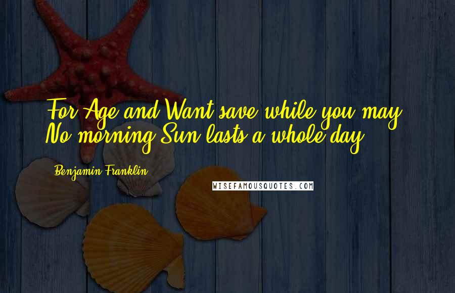 Benjamin Franklin Quotes: For Age and Want save while you may; No morning Sun lasts a whole day.
