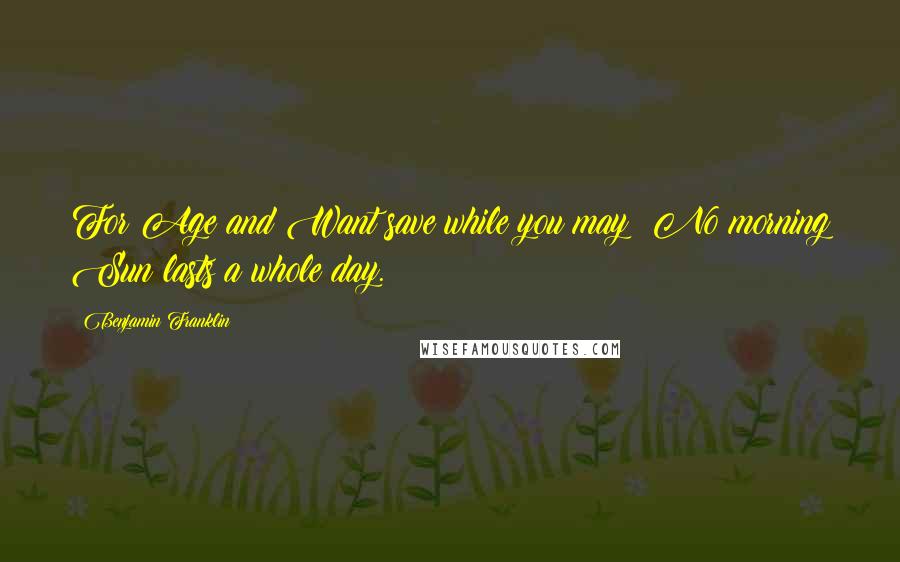 Benjamin Franklin Quotes: For Age and Want save while you may; No morning Sun lasts a whole day.
