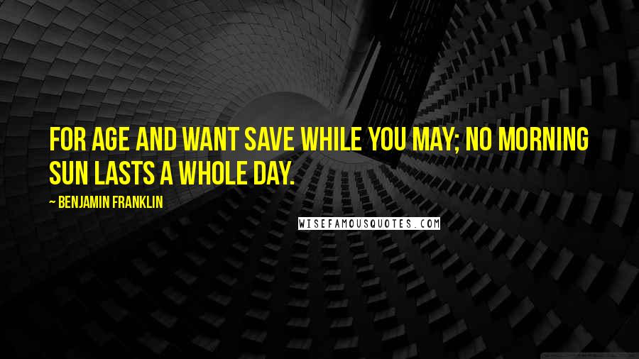 Benjamin Franklin Quotes: For Age and Want save while you may; No morning Sun lasts a whole day.