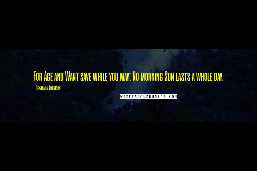 Benjamin Franklin Quotes: For Age and Want save while you may; No morning Sun lasts a whole day.