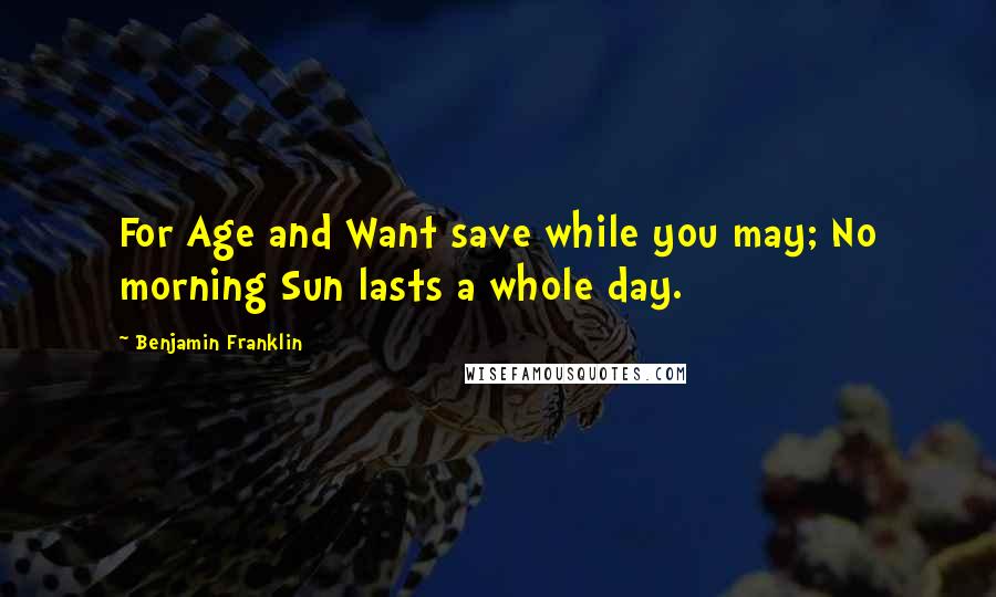Benjamin Franklin Quotes: For Age and Want save while you may; No morning Sun lasts a whole day.