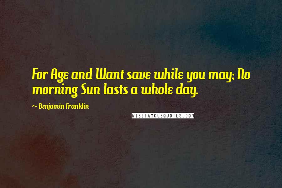 Benjamin Franklin Quotes: For Age and Want save while you may; No morning Sun lasts a whole day.