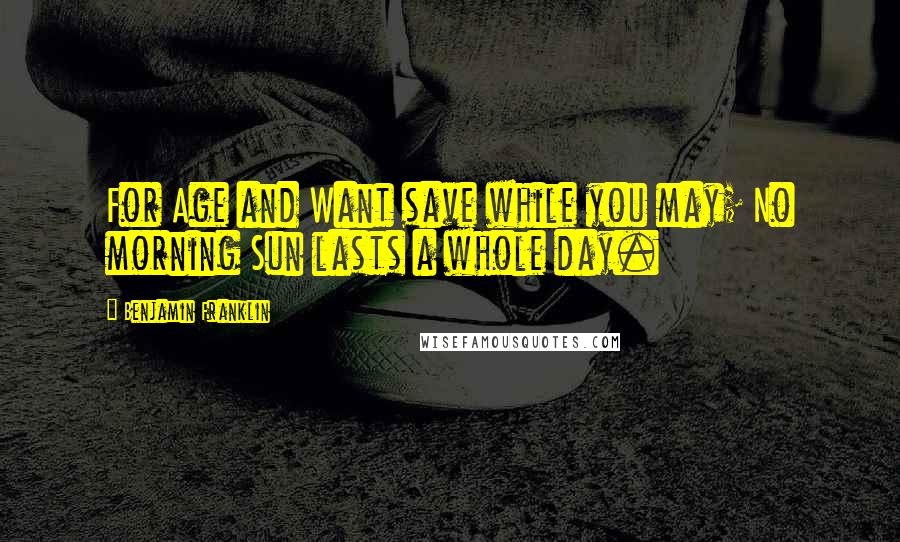 Benjamin Franklin Quotes: For Age and Want save while you may; No morning Sun lasts a whole day.