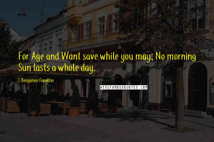 Benjamin Franklin Quotes: For Age and Want save while you may; No morning Sun lasts a whole day.