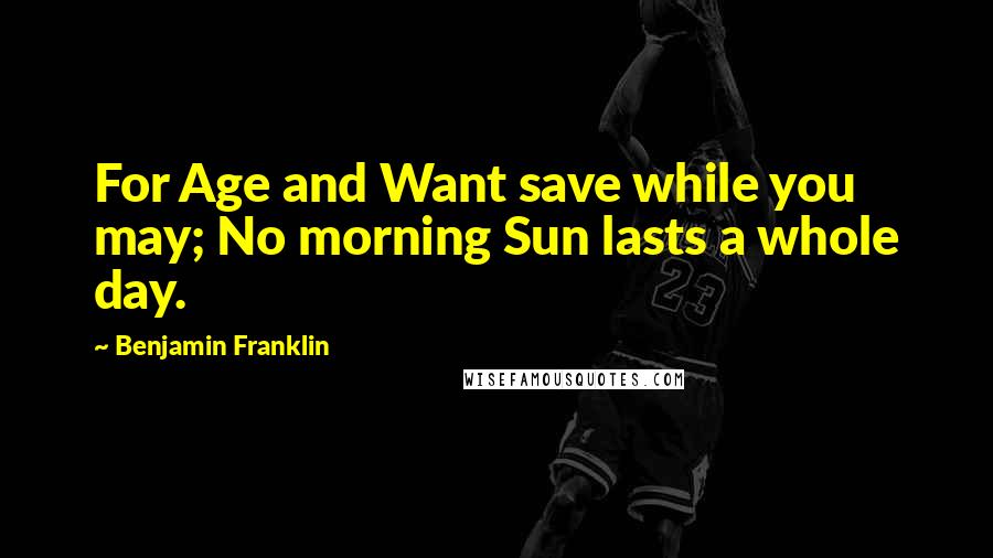 Benjamin Franklin Quotes: For Age and Want save while you may; No morning Sun lasts a whole day.