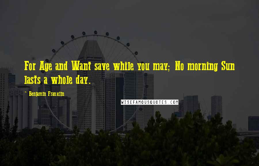 Benjamin Franklin Quotes: For Age and Want save while you may; No morning Sun lasts a whole day.