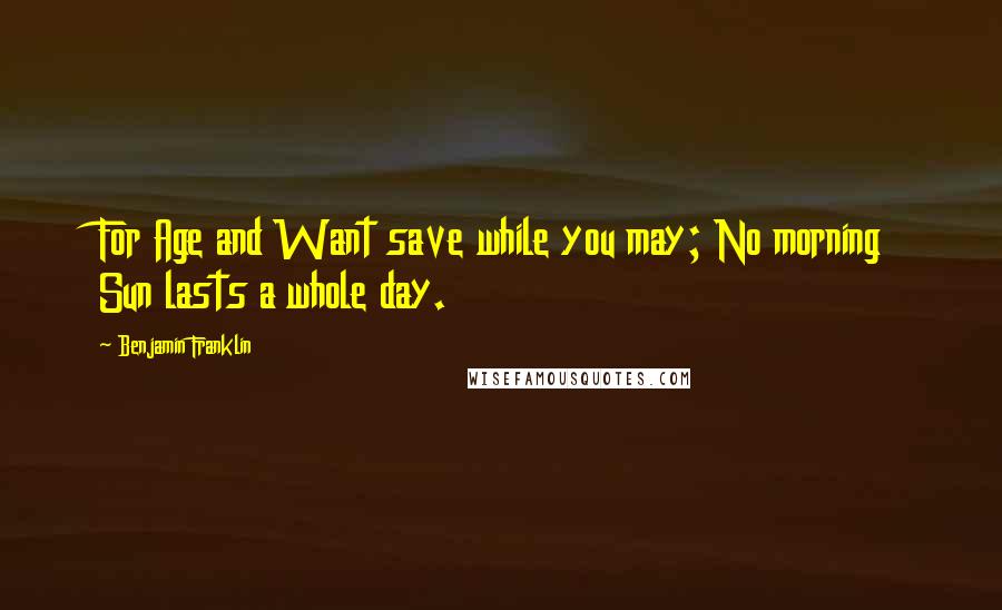Benjamin Franklin Quotes: For Age and Want save while you may; No morning Sun lasts a whole day.