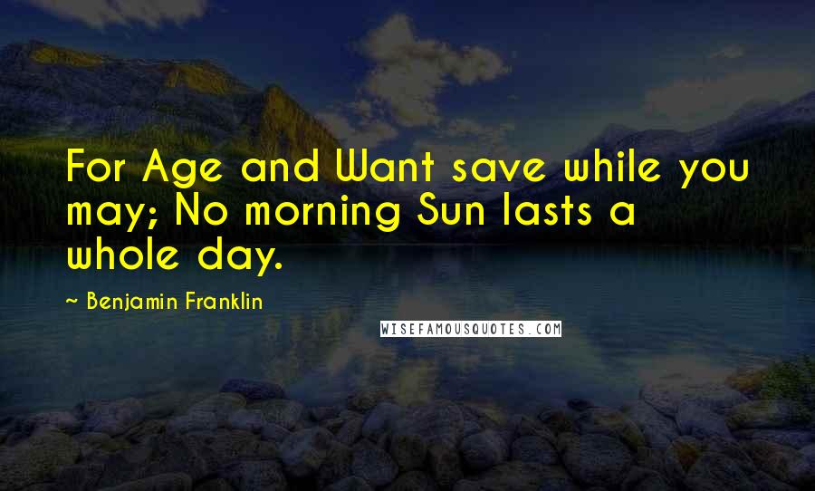 Benjamin Franklin Quotes: For Age and Want save while you may; No morning Sun lasts a whole day.