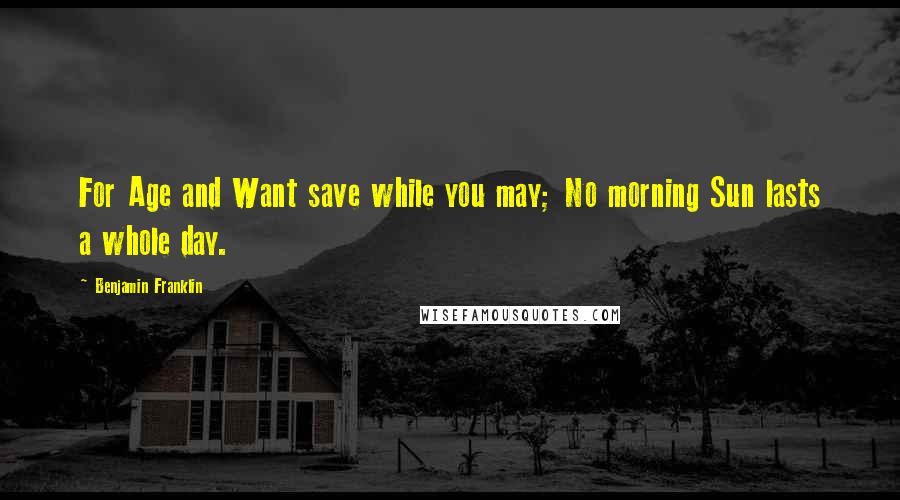 Benjamin Franklin Quotes: For Age and Want save while you may; No morning Sun lasts a whole day.