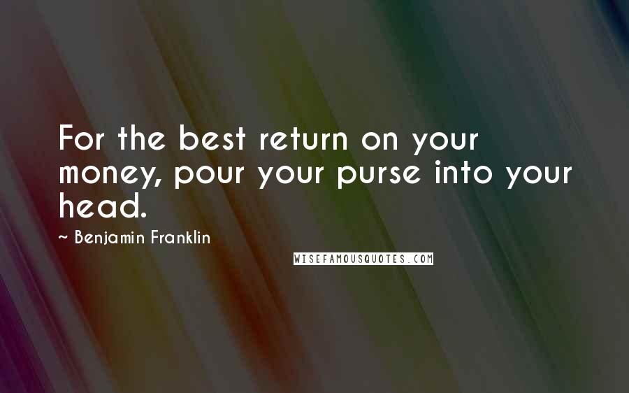 Benjamin Franklin Quotes: For the best return on your money, pour your purse into your head.