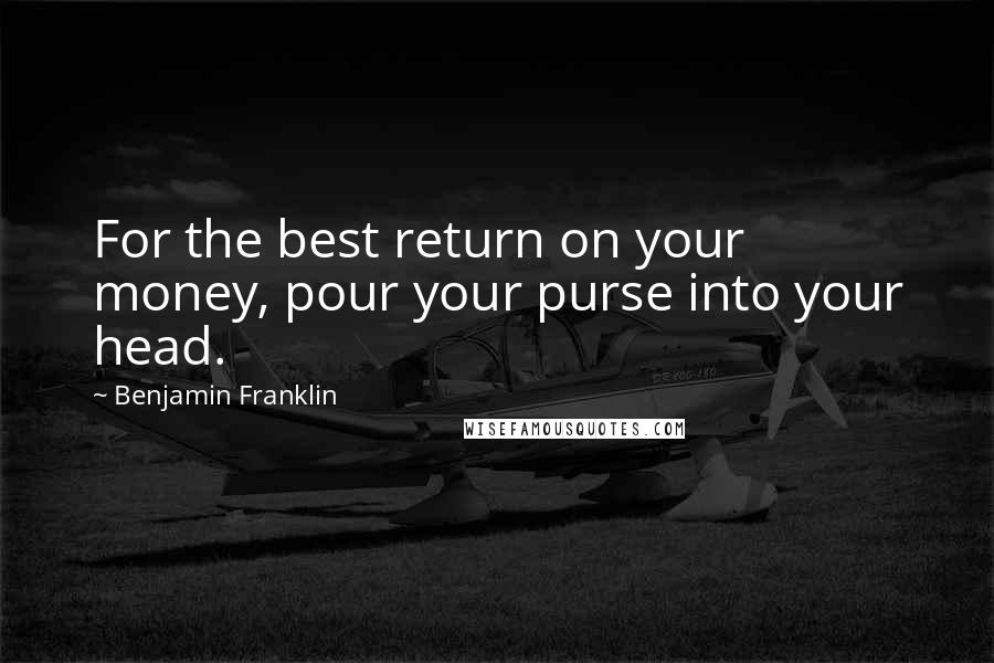 Benjamin Franklin Quotes: For the best return on your money, pour your purse into your head.