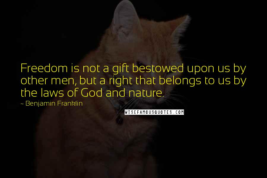 Benjamin Franklin Quotes: Freedom is not a gift bestowed upon us by other men, but a right that belongs to us by the laws of God and nature.