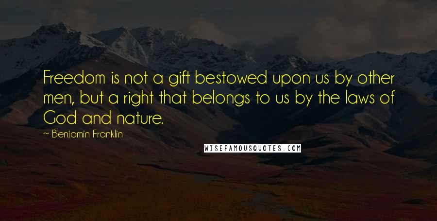 Benjamin Franklin Quotes: Freedom is not a gift bestowed upon us by other men, but a right that belongs to us by the laws of God and nature.